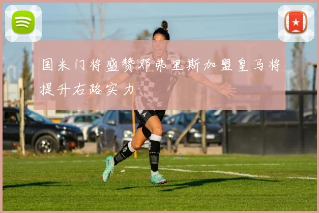 国米门将盛赞邓弗里斯加盟皇马将提升右路实力