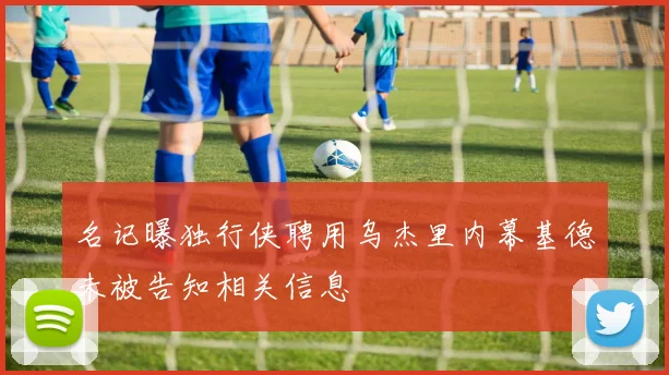 名记曝独行侠聘用乌杰里内幕基德未被告知相关信息