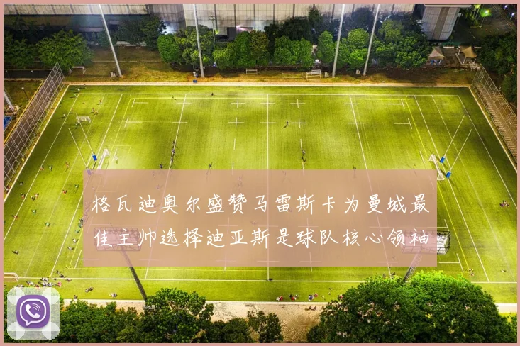 格瓦迪奥尔盛赞马雷斯卡为曼城最佳主帅选择迪亚斯是球队核心领袖