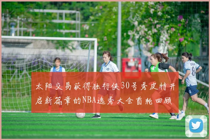 太阳交易获得独行侠30号秀皮特开启新篇章的NBA选秀大会首轮回顾