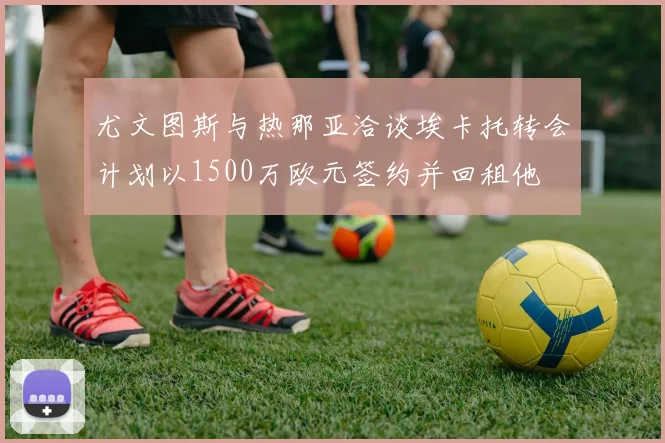 尤文图斯与热那亚洽谈埃卡托转会计划以1500万欧元签约并回租他
