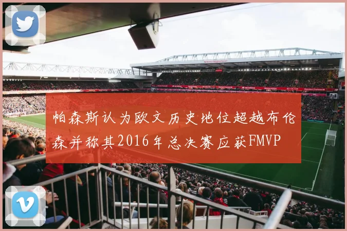 帕森斯认为欧文历史地位超越布伦森并称其2016年总决赛应获FMVP