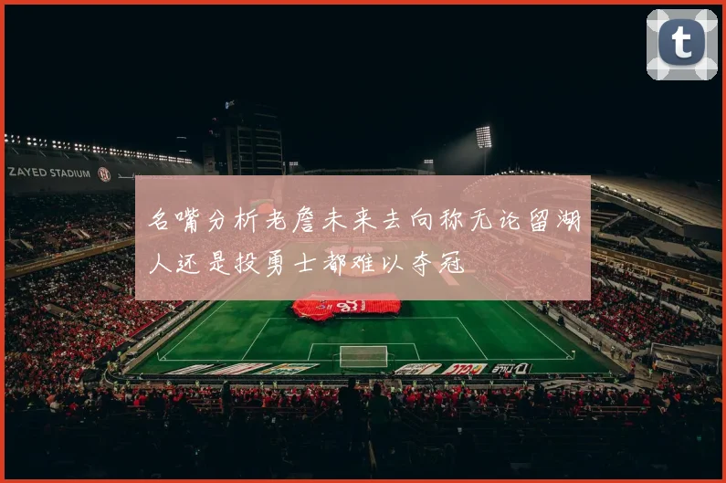 名嘴分析老詹未来去向称无论留湖人还是投勇士都难以夺冠