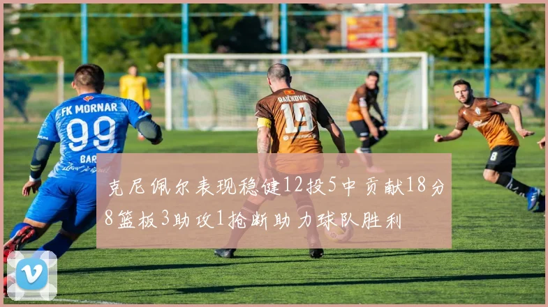 克尼佩尔表现稳健12投5中贡献18分8篮板3助攻1抢断助力球队胜利