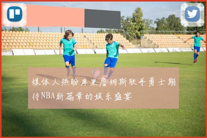 媒体人热盼库里詹姆斯联手勇士期待NBA新篇章的娱乐盛宴