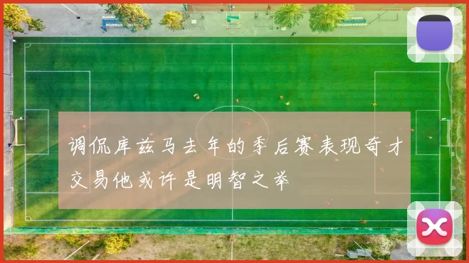 调侃库兹马去年的季后赛表现奇才交易他或许是明智之举
