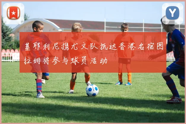 基耶利尼携尤文队抵达香港名宿图拉姆将参与球员活动