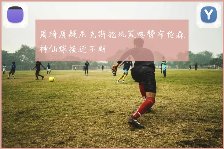 周琦质疑尼克斯挖坑策略赞布伦森神仙球接连不断