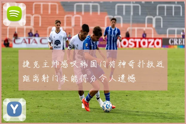 捷克主帅感叹韩国门将神奇扑救近距离射门未能得分令人遗憾