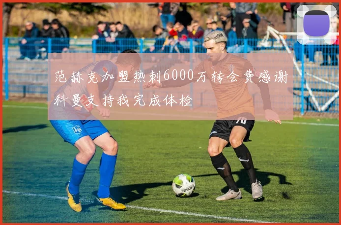 范赫克加盟热刺6000万转会费感谢科曼支持我完成体检