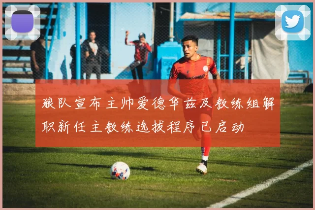 狼队宣布主帅爱德华兹及教练组解职新任主教练选拔程序已启动