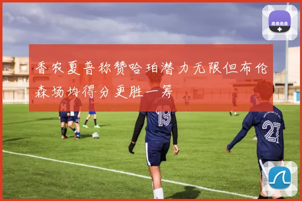香农夏普称赞哈珀潜力无限但布伦森场均得分更胜一筹