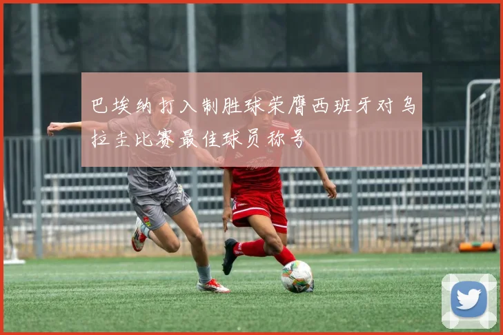 巴埃纳打入制胜球荣膺西班牙对乌拉圭比赛最佳球员称号