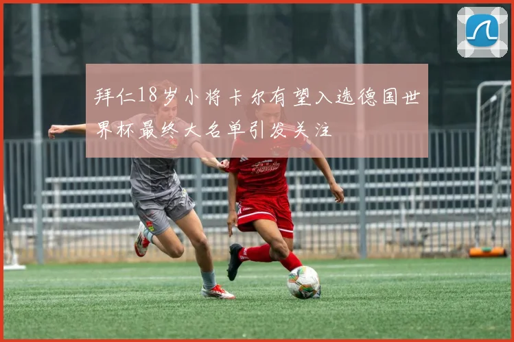 拜仁18岁小将卡尔有望入选德国世界杯最终大名单引发关注