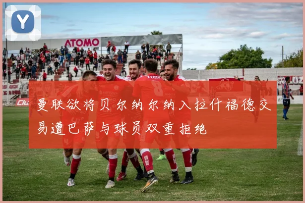 曼联欲将贝尔纳尔纳入拉什福德交易遭巴萨与球员双重拒绝