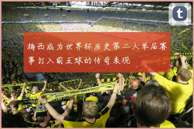 梅西成为世界杯历史第二人单届赛事打入前五球的传奇表现