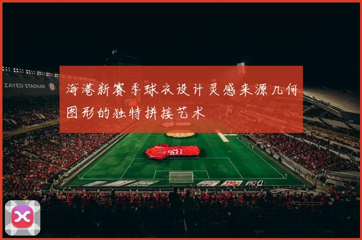 海港新赛季球衣设计灵感来源几何图形的独特拼接艺术