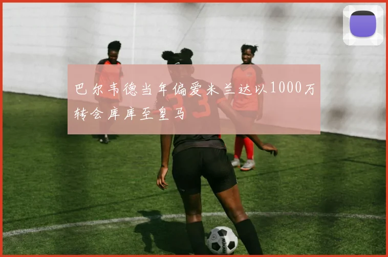 巴尔韦德当年偏爱米兰达以1000万转会库库至皇马
