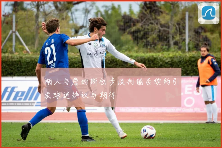 湖人与詹姆斯初步谈判能否续约引发球迷热议与期待