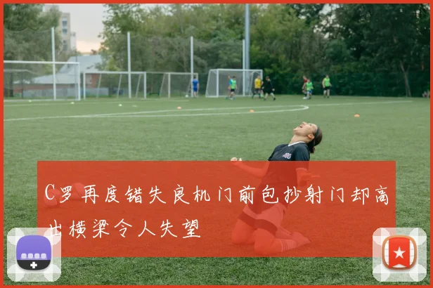 C罗再度错失良机门前包抄射门却高出横梁令人失望
