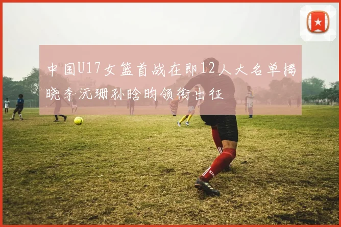 中国U17女篮首战在即12人大名单揭晓李沅珊孙晗昀领衔出征