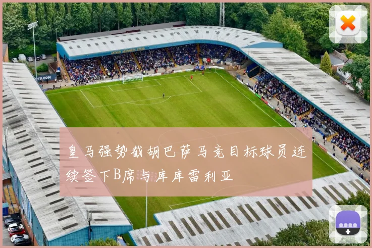 皇马强势截胡巴萨马竞目标球员连续签下B席与库库雷利亚