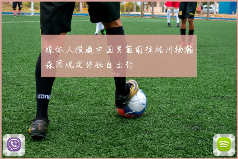 媒体人报道中国男篮前往杭州杨瀚森因规定将独自出行