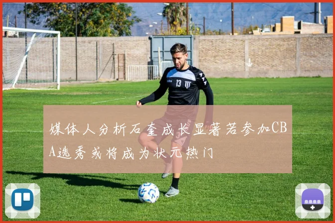 媒体人分析石奎成长显著若参加CBA选秀或将成为状元热门