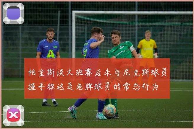 帕金斯谈文班赛后未与尼克斯球员握手称这是老牌球员的常态行为