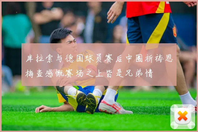 库拉索与德国球员赛后中圈祈祷恩梅查感慨赛场之上皆是兄弟情