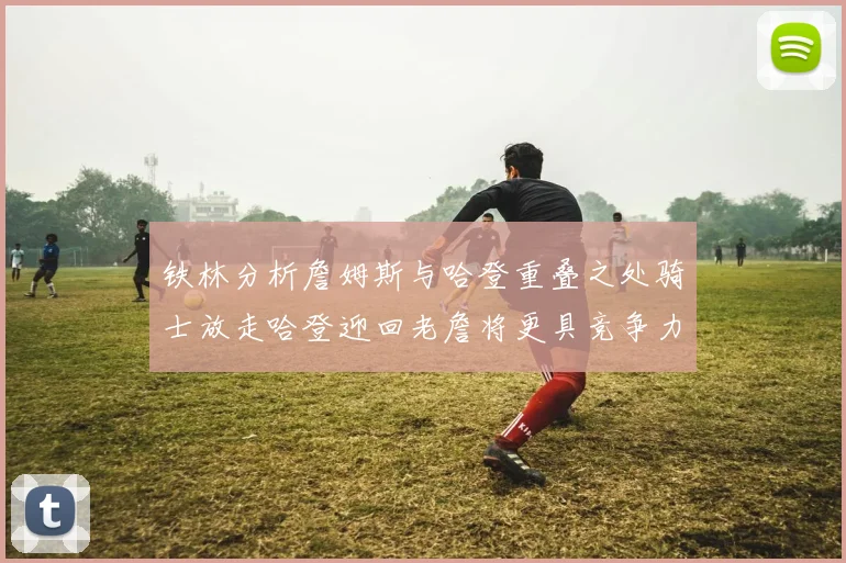铁林分析詹姆斯与哈登重叠之处骑士放走哈登迎回老詹将更具竞争力