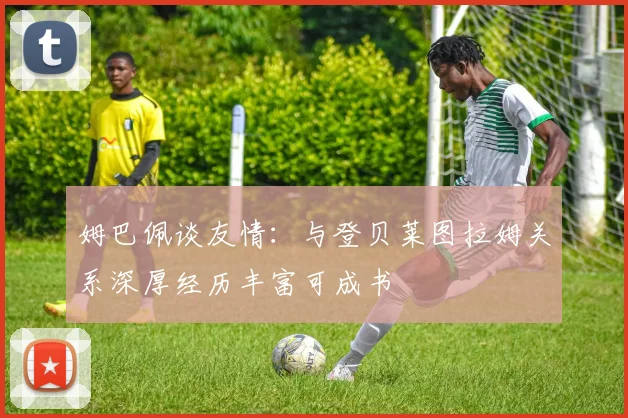 姆巴佩谈友情：与登贝莱图拉姆关系深厚经历丰富可成书