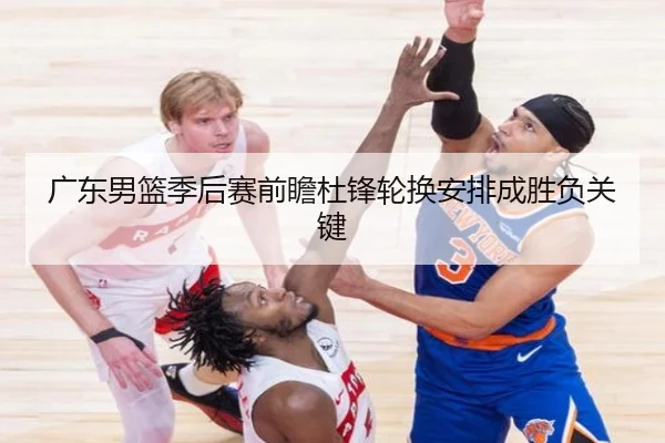 广东男篮季后赛前瞻杜锋轮换安排成胜负关键